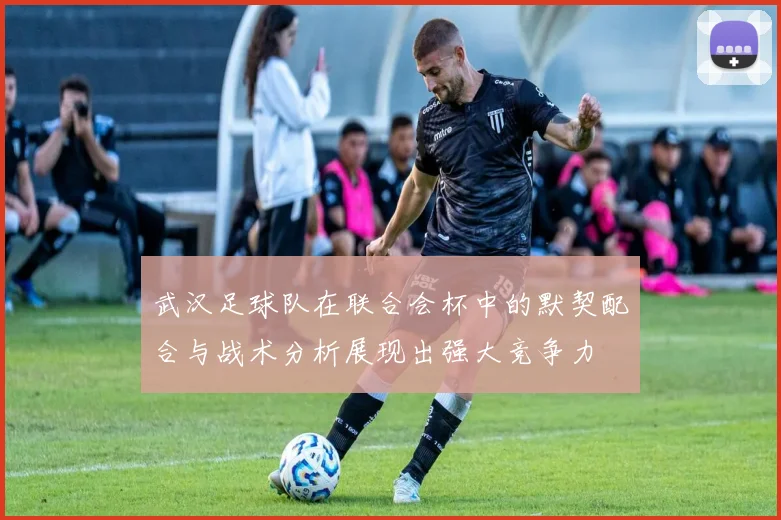 武汉足球队在联合会杯中的默契配合与战术分析展现出强大竞争力