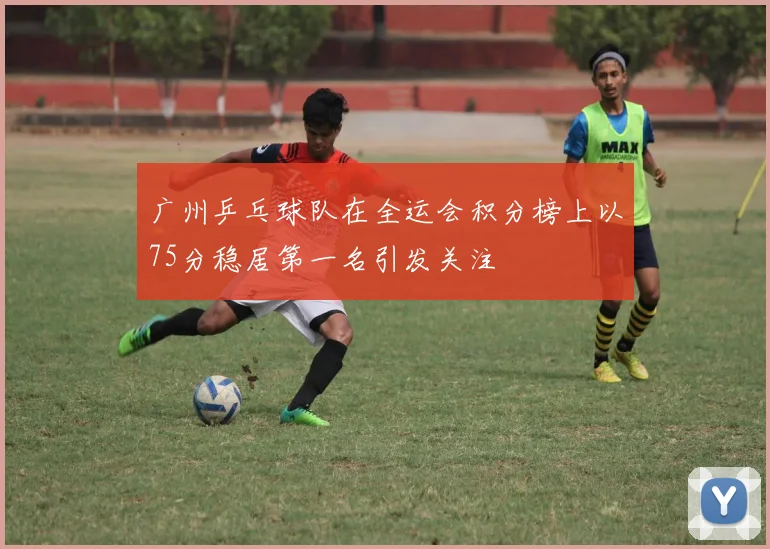 广州乒乓球队在全运会积分榜上以75分稳居第一名引发关注